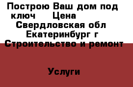 Построю Ваш дом под “ключ“. › Цена ­ 100 000 - Свердловская обл., Екатеринбург г. Строительство и ремонт » Услуги   . Свердловская обл.